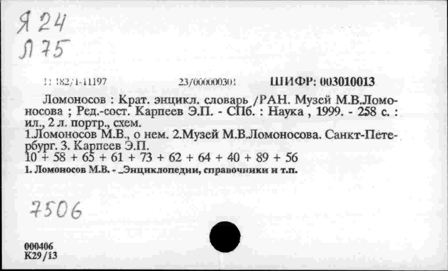 ﻿!1 :к2/141197	23/000000301 ШИФР: 003010013
Ломоносов : Крат, энцикл. словарь /РАН. Музей М.В.Ломоносова ; Ред.-сост. Карпеев Э.П. - СПб. : Наука , 1999. - 258 с. : ил., 2 л. портр., схем.
1.ЛомоносовМ.В., о нем. 2.Музей М.ВЛомоносова. Санкт-Петербург. 3. Карпеев Э.П.
10 + 58 + 65 + 61 + 73 + 62 + 64 + 40 + 89 + 56
1. Ломоносов М.В. - .Энциклопедии, справочники и т.п.
7У06
000406 К29/13